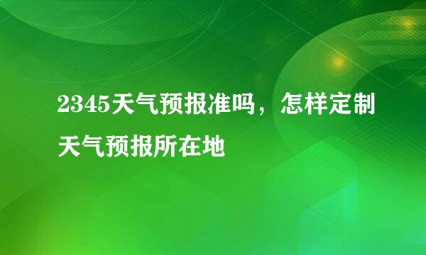 2345天气预报准吗，怎样定制天气预报所在地