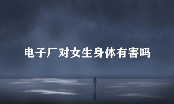 电子厂对女生身体有害吗