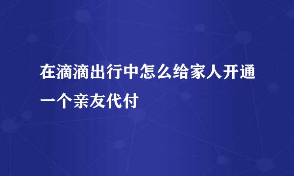 在滴滴出行中怎么给家人开通一个亲友代付