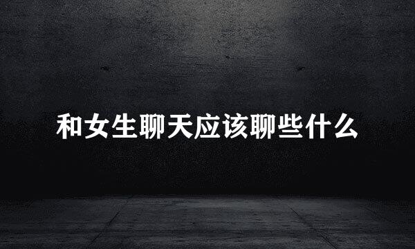 和女生聊天应该聊些什么