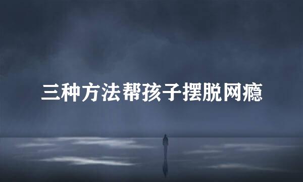 三种方法帮孩子摆脱网瘾