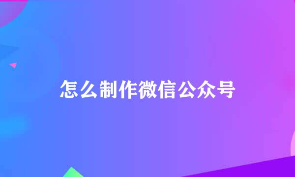 怎么制作微信公众号