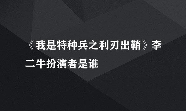 《我是特种兵之利刃出鞘》李二牛扮演者是谁