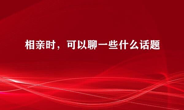 相亲时，可以聊一些什么话题