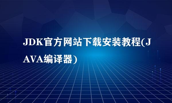 JDK官方网站下载安装教程(JAVA编译器)