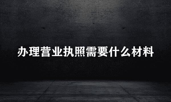 办理营业执照需要什么材料