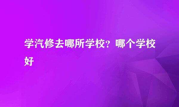 学汽修去哪所学校？哪个学校好