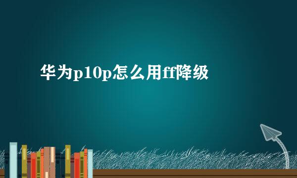 华为p10p怎么用ff降级