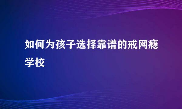 如何为孩子选择靠谱的戒网瘾学校