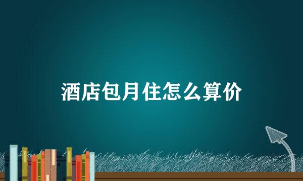 酒店包月住怎么算价