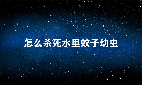 怎么杀死水里蚊子幼虫