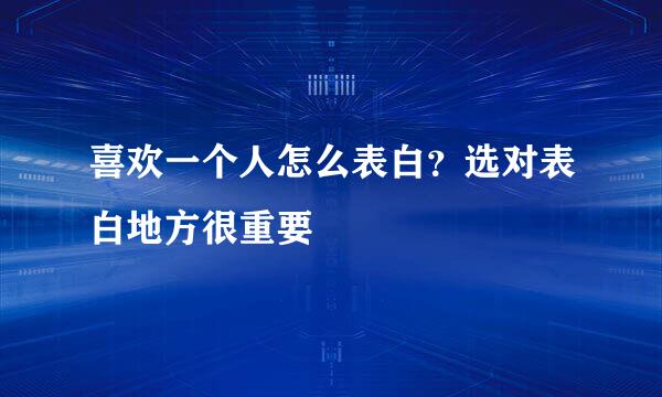 喜欢一个人怎么表白？选对表白地方很重要