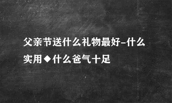 父亲节送什么礼物最好-什么实用◆什么爸气十足