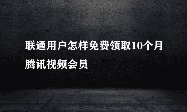 联通用户怎样免费领取10个月腾讯视频会员
