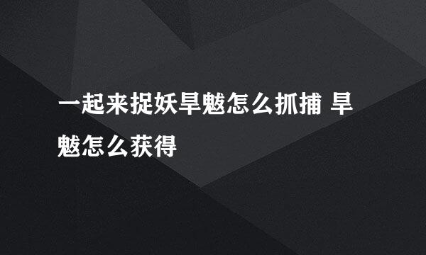 一起来捉妖旱魃怎么抓捕 旱魃怎么获得