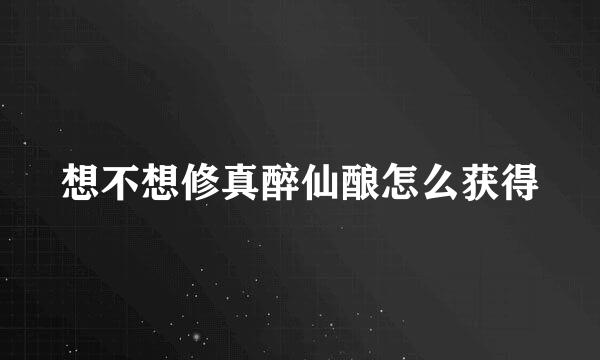 想不想修真醉仙酿怎么获得