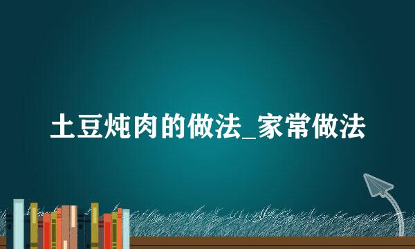 土豆炖肉的做法_家常做法
