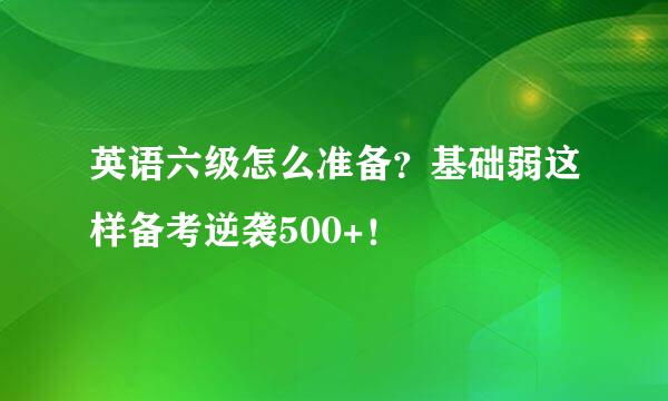 英语六级怎么准备？基础弱这样备考逆袭500+！