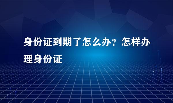 身份证到期了怎么办？怎样办理身份证