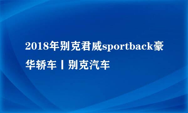 2018年别克君威sportback豪华轿车丨别克汽车