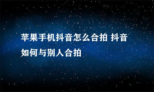 苹果手机抖音怎么合拍 抖音如何与别人合拍