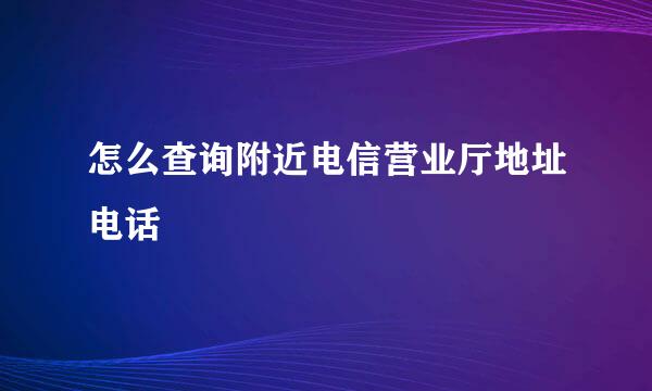 怎么查询附近电信营业厅地址电话