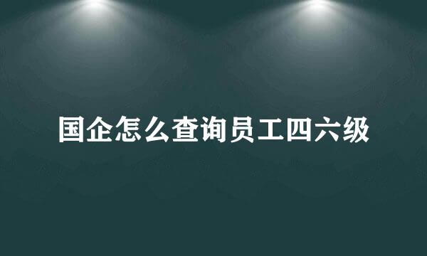 国企怎么查询员工四六级