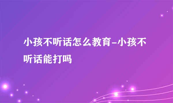 小孩不听话怎么教育-小孩不听话能打吗