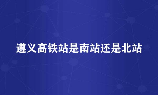 遵义高铁站是南站还是北站