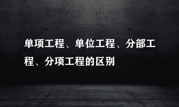 单项工程、单位工程、分部工程、分项工程的区别