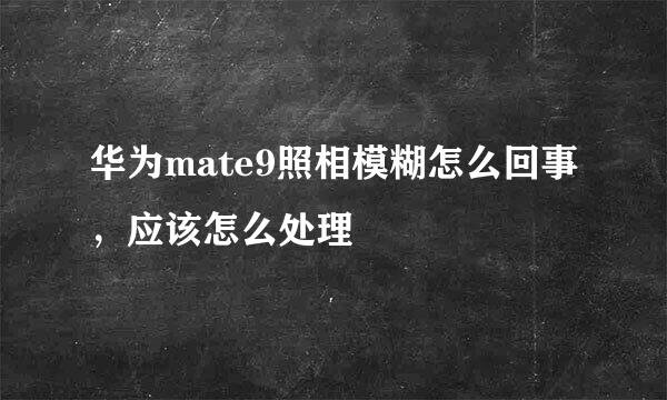 华为mate9照相模糊怎么回事，应该怎么处理