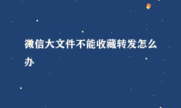 微信大文件不能收藏转发怎么办