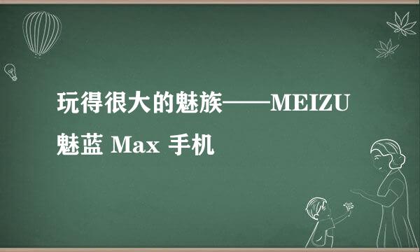 玩得很大的魅族——MEIZU 魅蓝 Max 手机