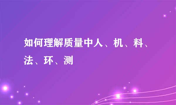 如何理解质量中人、机、料、法、环、测