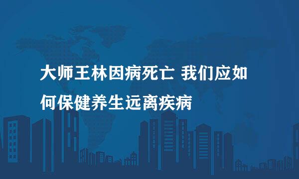 大师王林因病死亡 我们应如何保健养生远离疾病