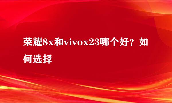 荣耀8x和vivox23哪个好？如何选择