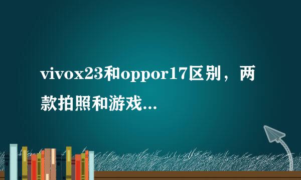 vivox23和oppor17区别，两款拍照和游戏哪个更好