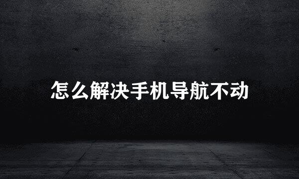 怎么解决手机导航不动