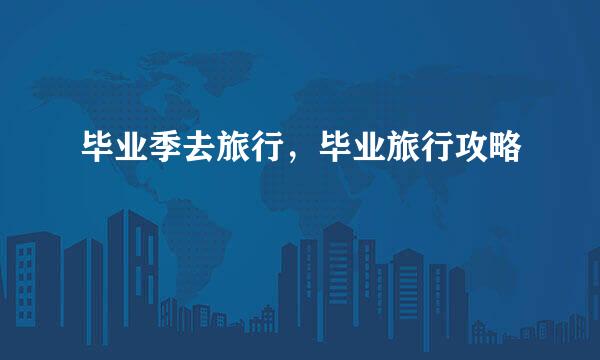 毕业季去旅行，毕业旅行攻略