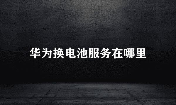 华为换电池服务在哪里