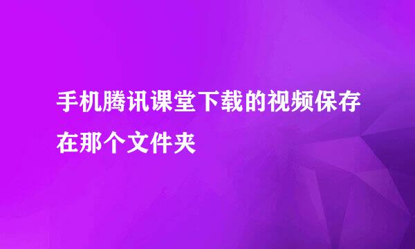 手机腾讯课堂下载的视频保存在那个文件夹