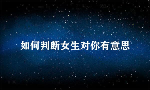 如何判断女生对你有意思
