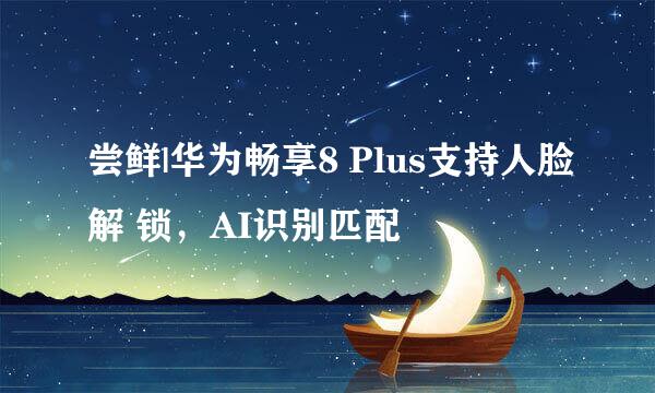 尝鲜|华为畅享8 Plus支持人脸解 锁，AI识别匹配