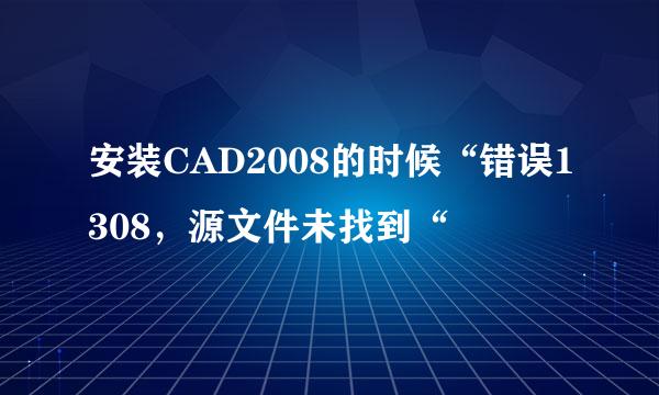 安装CAD2008的时候“错误1308，源文件未找到“