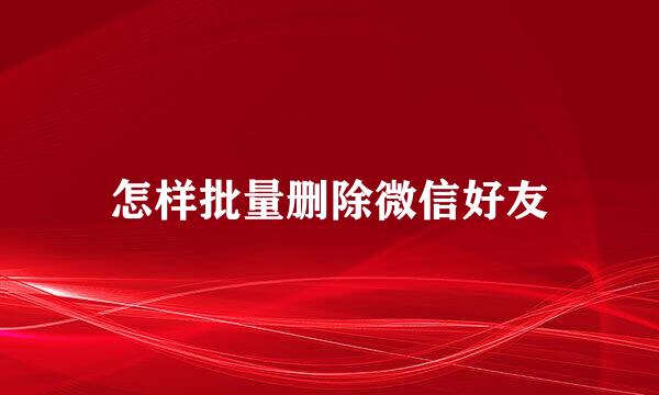 怎样批量删除微信好友