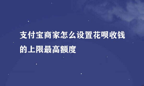支付宝商家怎么设置花呗收钱的上限最高额度