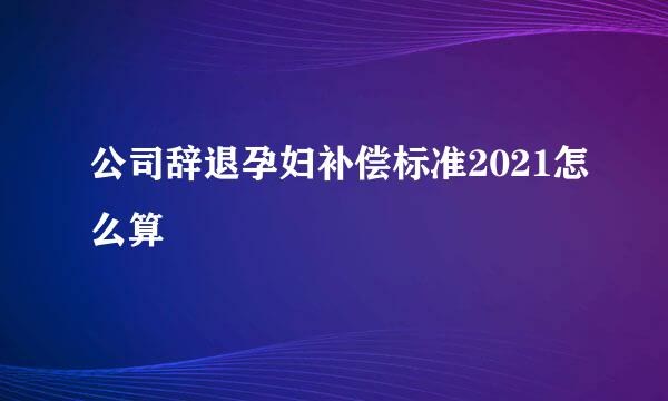 公司辞退孕妇补偿标准2021怎么算